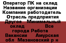 Оператор ПК на склад › Название организации ­ Компания-работодатель › Отрасль предприятия ­ Другое › Минимальный оклад ­ 28 000 - Все города Работа » Вакансии   . Амурская обл.,Мазановский р-н